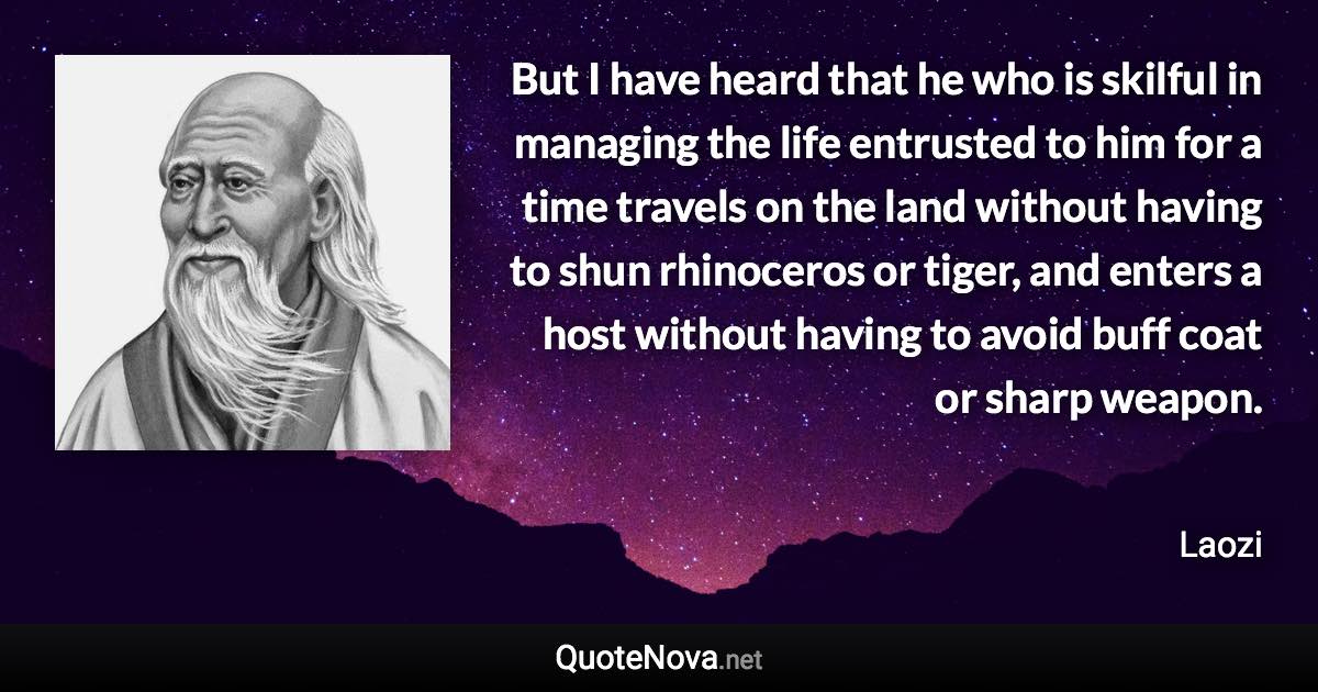 But I have heard that he who is skilful in managing the life entrusted to him for a time travels on the land without having to shun rhinoceros or tiger, and enters a host without having to avoid buff coat or sharp weapon. - Laozi quote