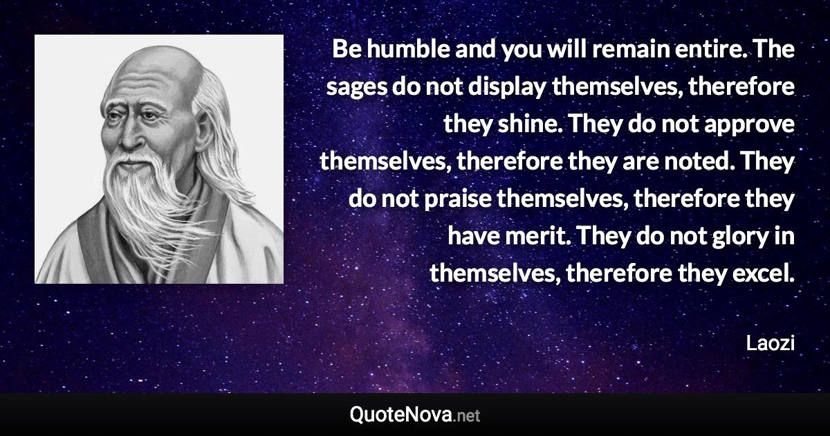 Be humble and you will remain entire. The sages do not display themselves, therefore they shine. They do not approve themselves, therefore they are noted. They do not praise themselves, therefore they have merit. They do not glory in themselves, therefore they excel. - Laozi quote