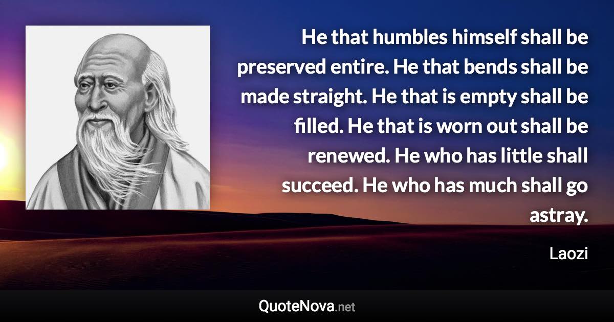 He that humbles himself shall be preserved entire. He that bends shall be made straight. He that is empty shall be filled. He that is worn out shall be renewed. He who has little shall succeed. He who has much shall go astray. - Laozi quote