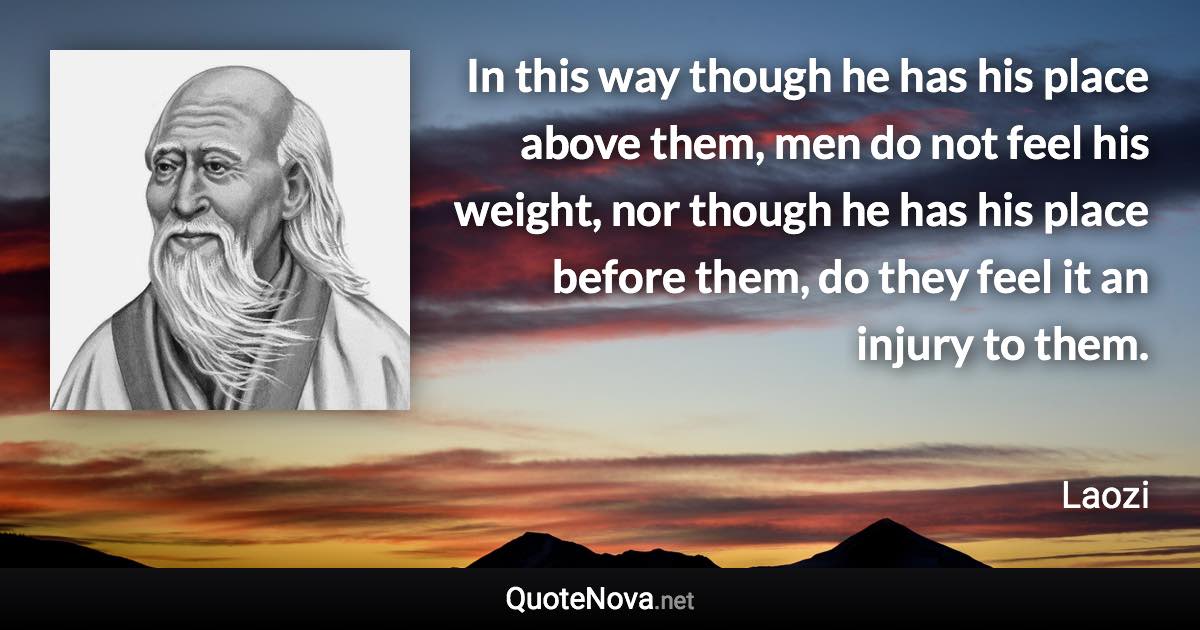 In this way though he has his place above them, men do not feel his weight, nor though he has his place before them, do they feel it an injury to them. - Laozi quote