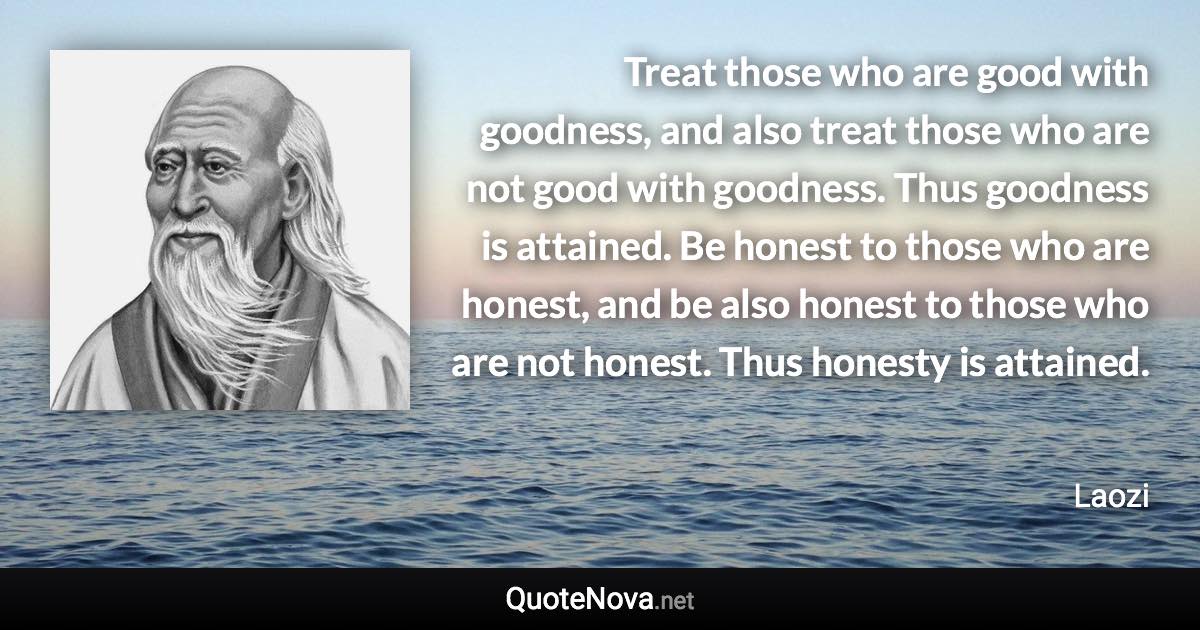 Treat those who are good with goodness, and also treat those who are not good with goodness. Thus goodness is attained. Be honest to those who are honest, and be also honest to those who are not honest. Thus honesty is attained. - Laozi quote