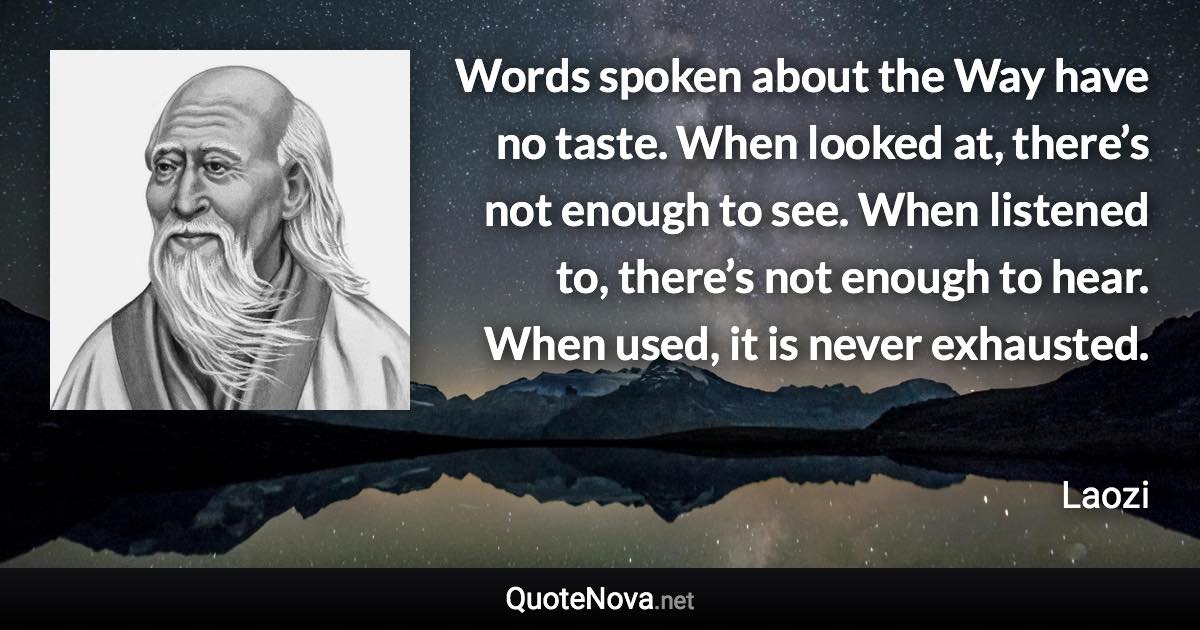 Words spoken about the Way have no taste. When looked at, there’s not enough to see. When listened to, there’s not enough to hear. When used, it is never exhausted. - Laozi quote