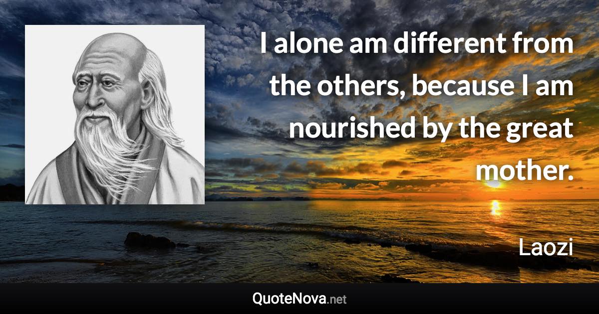 I alone am different from the others, because I am nourished by the great mother. - Laozi quote