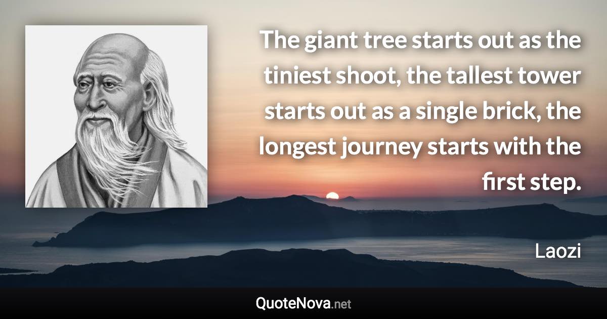 The giant tree starts out as the tiniest shoot, the tallest tower starts out as a single brick, the longest journey starts with the first step. - Laozi quote