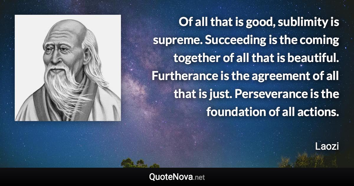 Of all that is good, sublimity is supreme. Succeeding is the coming together of all that is beautiful. Furtherance is the agreement of all that is just. Perseverance is the foundation of all actions. - Laozi quote