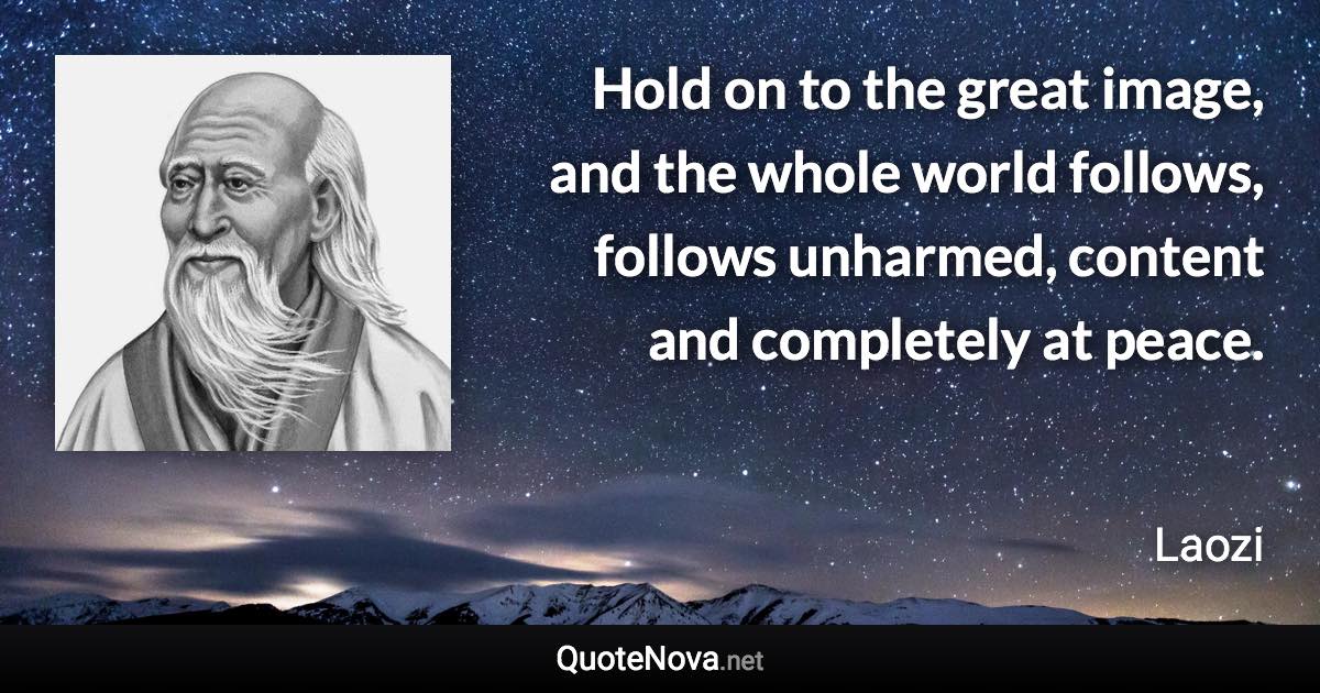 Hold on to the great image, and the whole world follows, follows unharmed, content and completely at peace. - Laozi quote