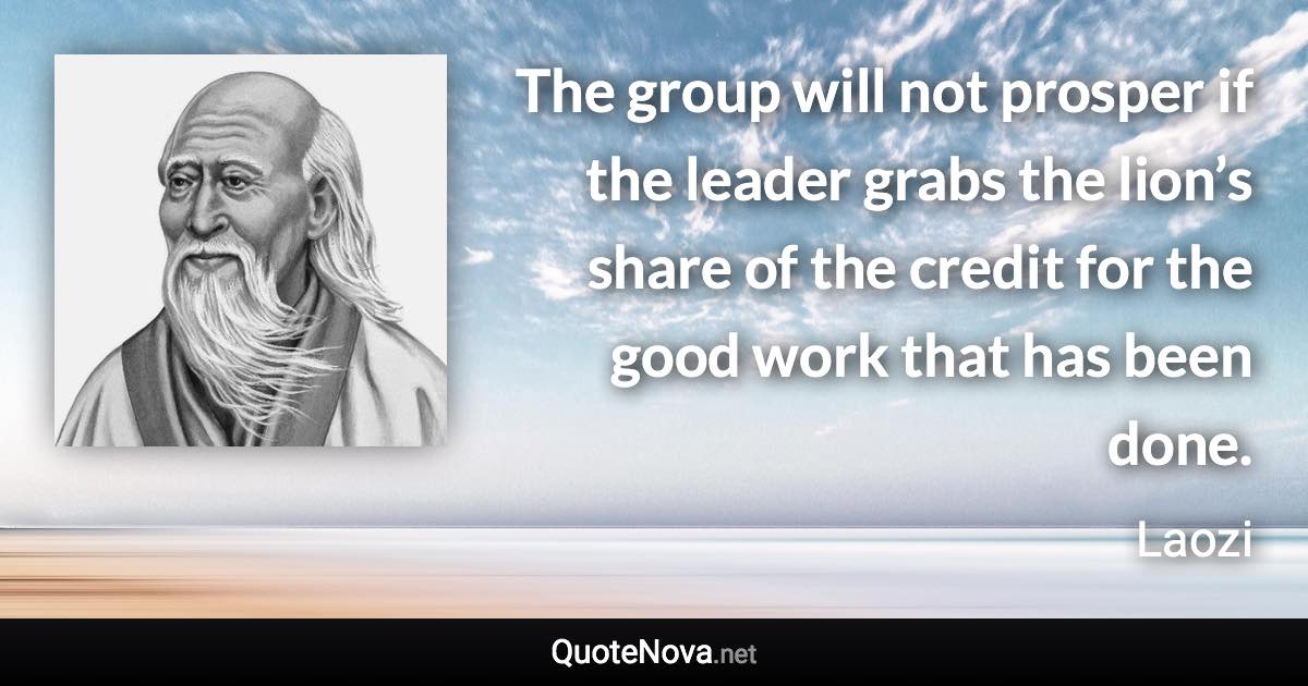 The group will not prosper if the leader grabs the lion’s share of the credit for the good work that has been done. - Laozi quote