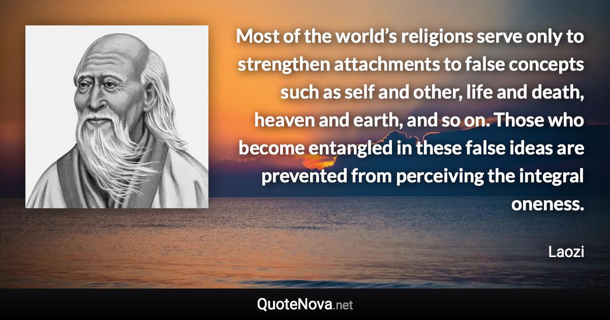 Most of the world’s religions serve only to strengthen attachments to false concepts such as self and other, life and death, heaven and earth, and so on. Those who become entangled in these false ideas are prevented from perceiving the integral oneness. - Laozi quote