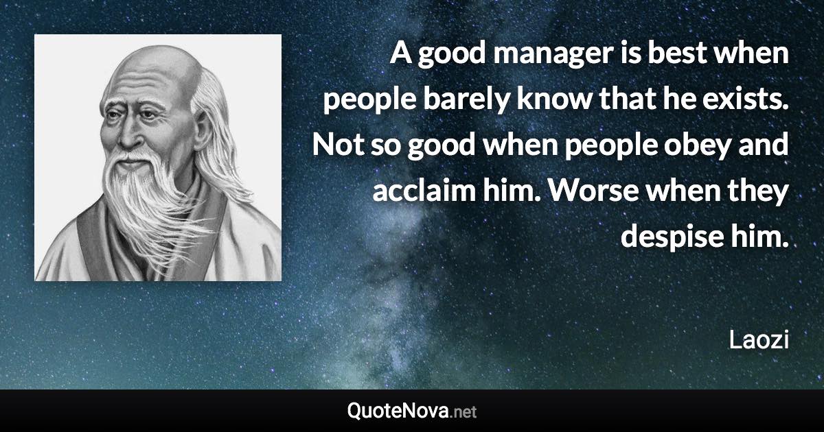 A good manager is best when people barely know that he exists. Not so good when people obey and acclaim him. Worse when they despise him. - Laozi quote