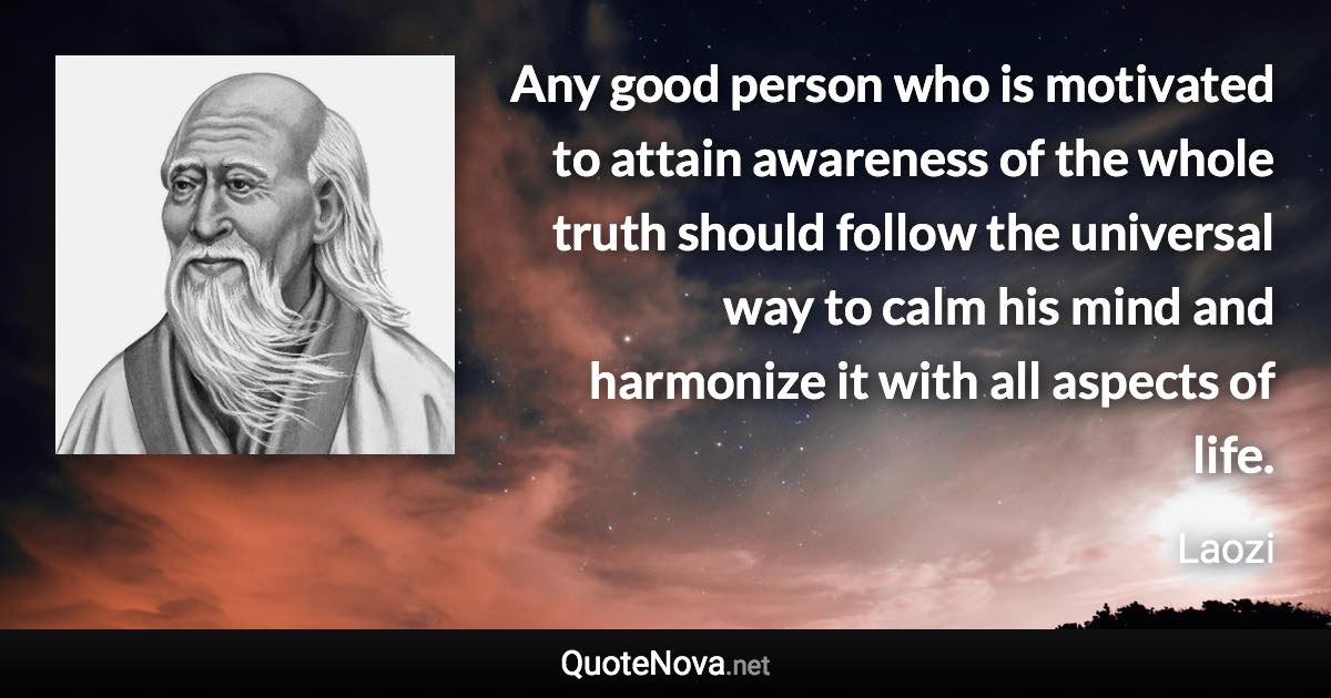 Any good person who is motivated to attain awareness of the whole truth should follow the universal way to calm his mind and harmonize it with all aspects of life. - Laozi quote