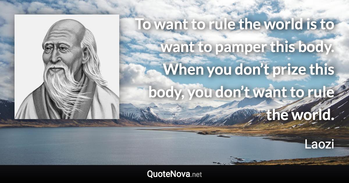 To want to rule the world is to want to pamper this body. When you don’t prize this body, you don’t want to rule the world. - Laozi quote