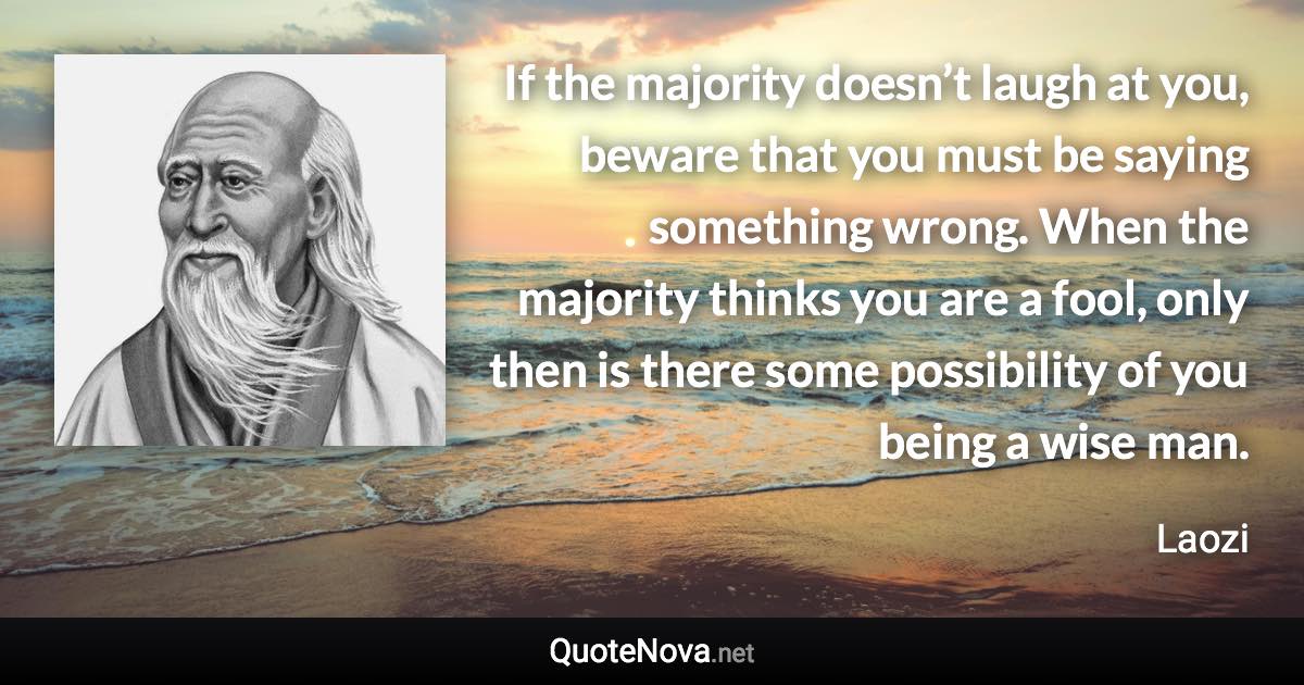 If the majority doesn’t laugh at you, beware that you must be saying something wrong. When the majority thinks you are a fool, only then is there some possibility of you being a wise man. - Laozi quote