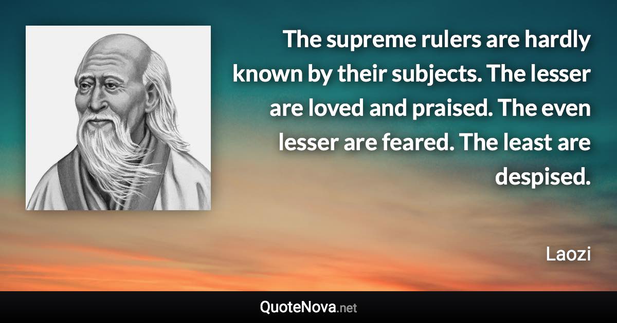 The supreme rulers are hardly known by their subjects. The lesser are loved and praised. The even lesser are feared. The least are despised. - Laozi quote