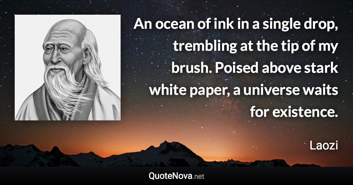 An ocean of ink in a single drop, trembling at the tip of my brush. Poised above stark white paper, a universe waits for existence. - Laozi quote