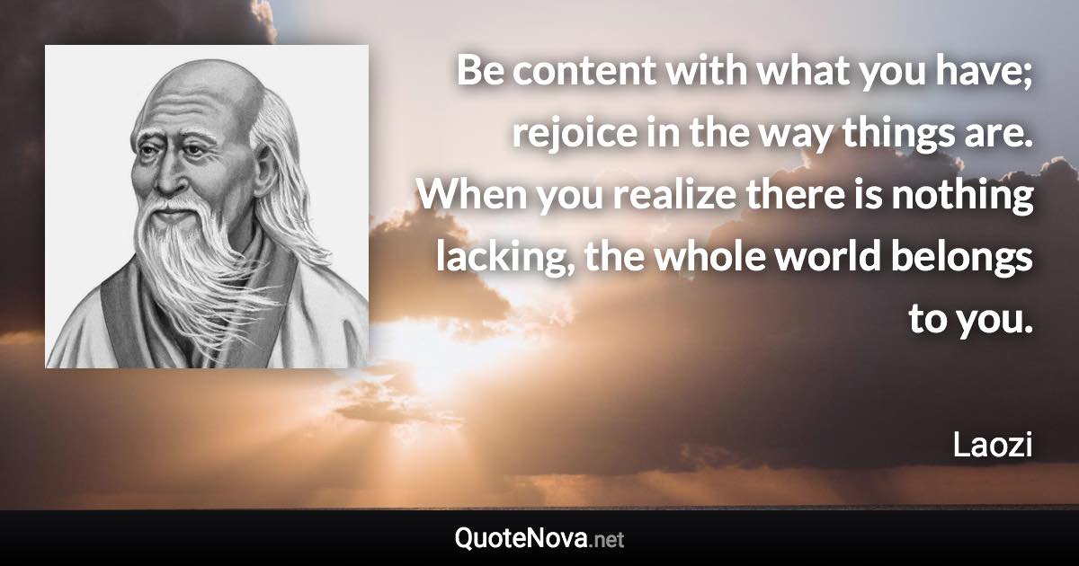 Be content with what you have; rejoice in the way things are. When you realize there is nothing lacking, the whole world belongs to you. - Laozi quote