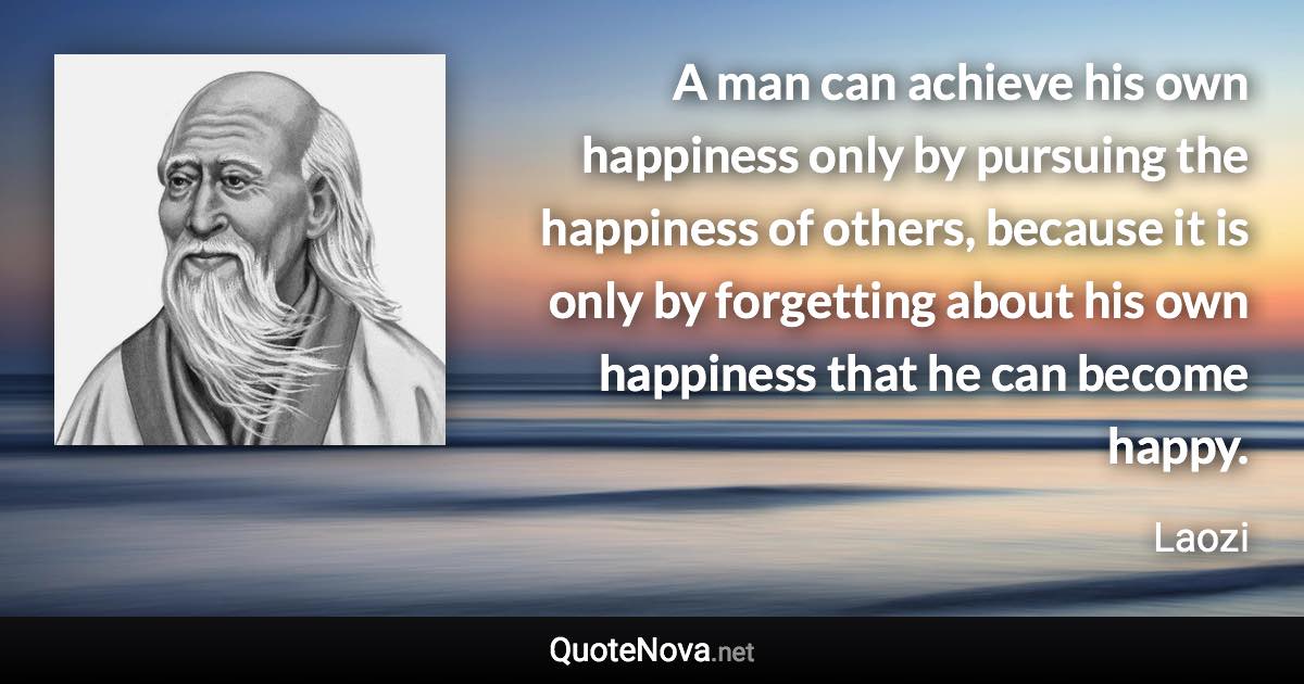 A man can achieve his own happiness only by pursuing the happiness of others, because it is only by forgetting about his own happiness that he can become happy. - Laozi quote