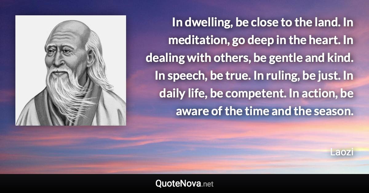 In dwelling, be close to the land. In meditation, go deep in the heart. In dealing with others, be gentle and kind. In speech, be true. In ruling, be just. In daily life, be competent. In action, be aware of the time and the season. - Laozi quote