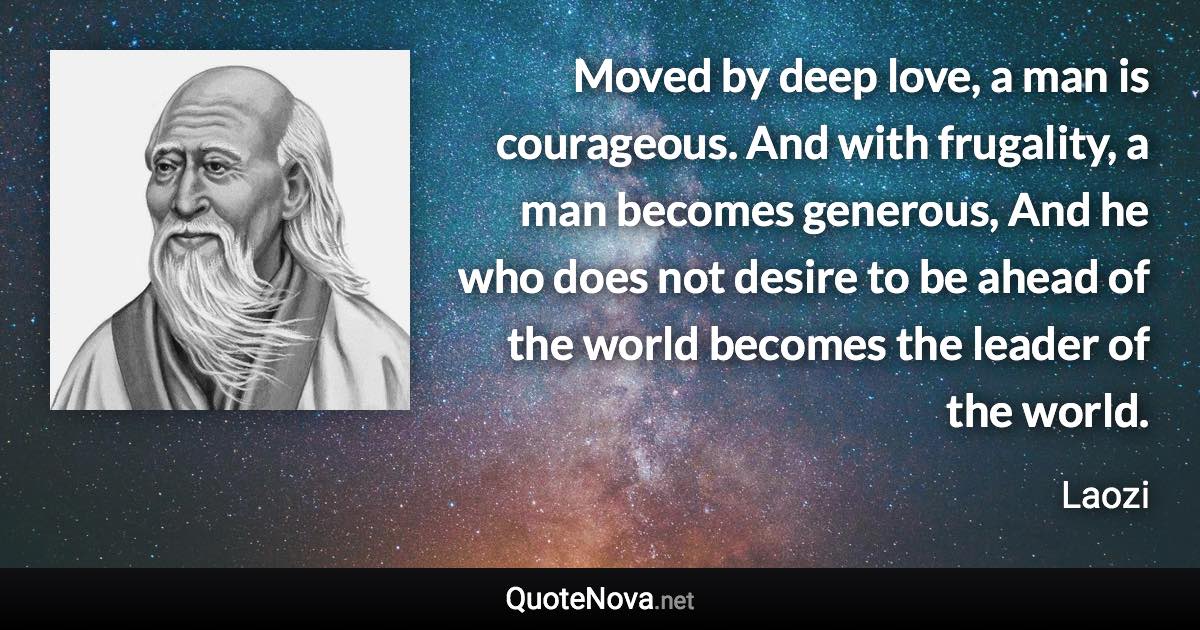 Moved by deep love, a man is courageous. And with frugality, a man becomes generous, And he who does not desire to be ahead of the world becomes the leader of the world. - Laozi quote