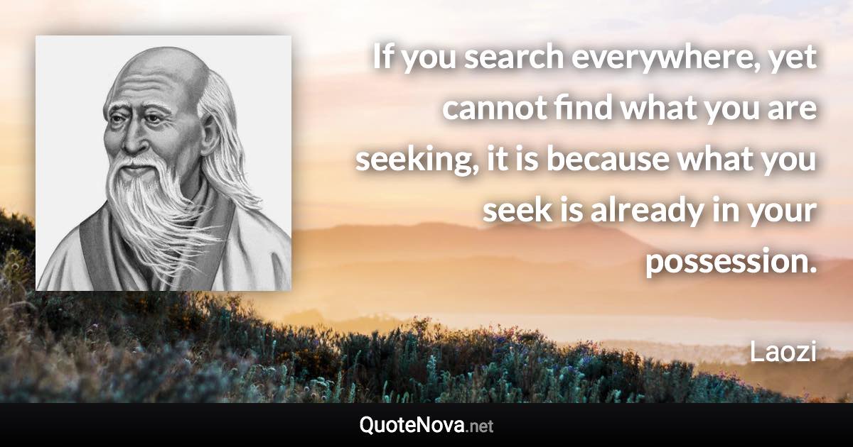 If you search everywhere, yet cannot find what you are seeking, it is because what you seek is already in your possession. - Laozi quote