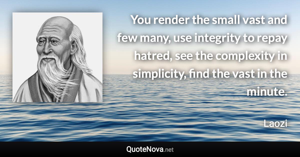 You render the small vast and few many, use integrity to repay hatred, see the complexity in simplicity, find the vast in the minute. - Laozi quote