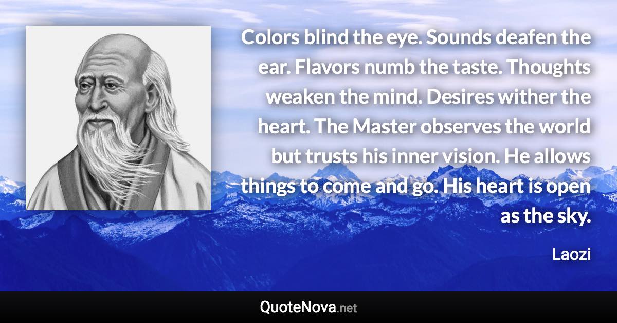 Colors blind the eye. Sounds deafen the ear. Flavors numb the taste. Thoughts weaken the mind. Desires wither the heart. The Master observes the world but trusts his inner vision. He allows things to come and go. His heart is open as the sky. - Laozi quote