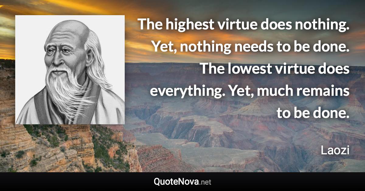 The highest virtue does nothing. Yet, nothing needs to be done. The lowest virtue does everything. Yet, much remains to be done. - Laozi quote