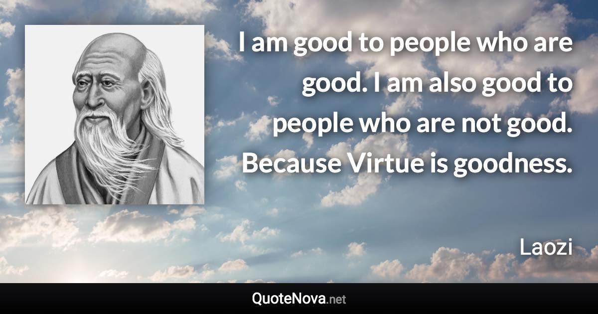 I am good to people who are good. I am also good to people who are not good. Because Virtue is goodness. - Laozi quote