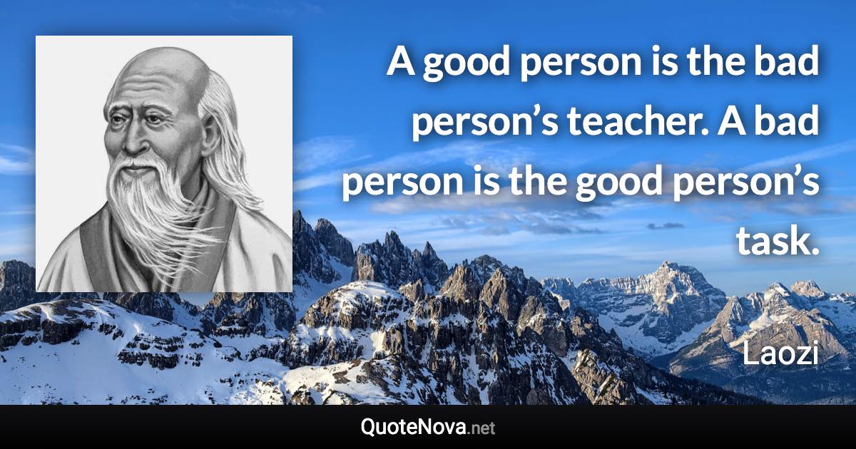 A good person is the bad person’s teacher. A bad person is the good person’s task. - Laozi quote