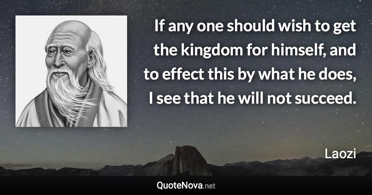 If any one should wish to get the kingdom for himself, and to effect this by what he does, I see that he will not succeed. - Laozi quote