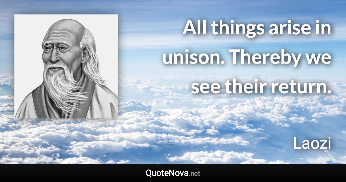 All things arise in unison. Thereby we see their return. - Laozi quote