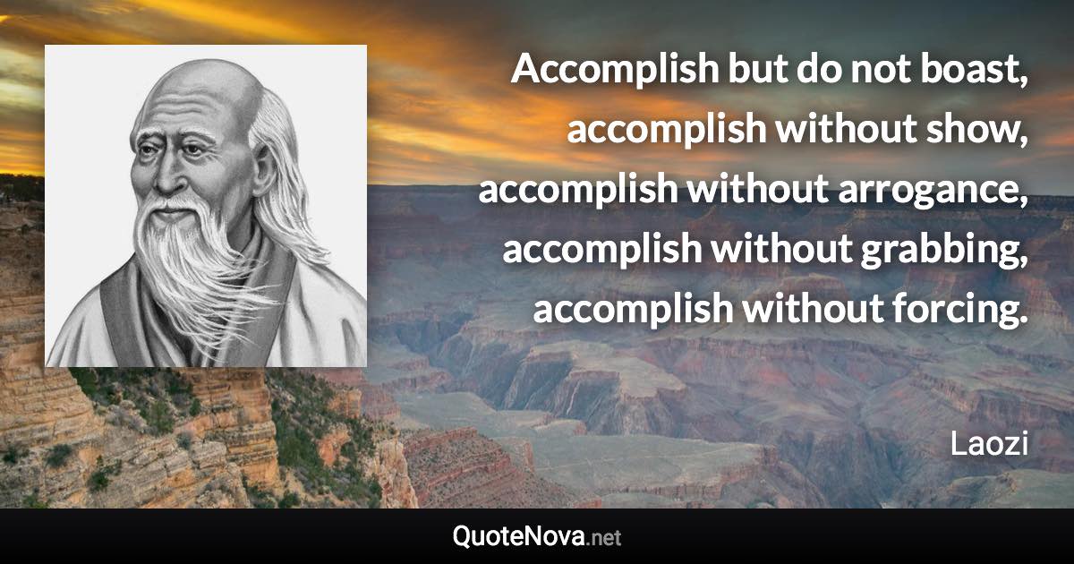 Accomplish but do not boast, accomplish without show, accomplish without arrogance, accomplish without grabbing, accomplish without forcing. - Laozi quote