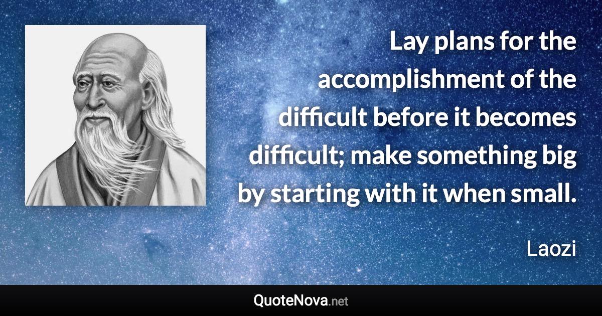 Lay plans for the accomplishment of the difficult before it becomes difficult; make something big by starting with it when small. - Laozi quote