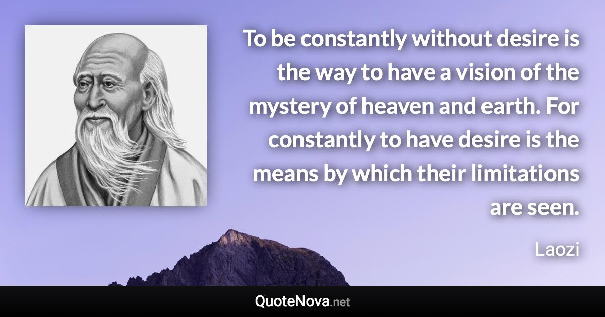 To be constantly without desire is the way to have a vision of the mystery of heaven and earth. For constantly to have desire is the means by which their limitations are seen. - Laozi quote