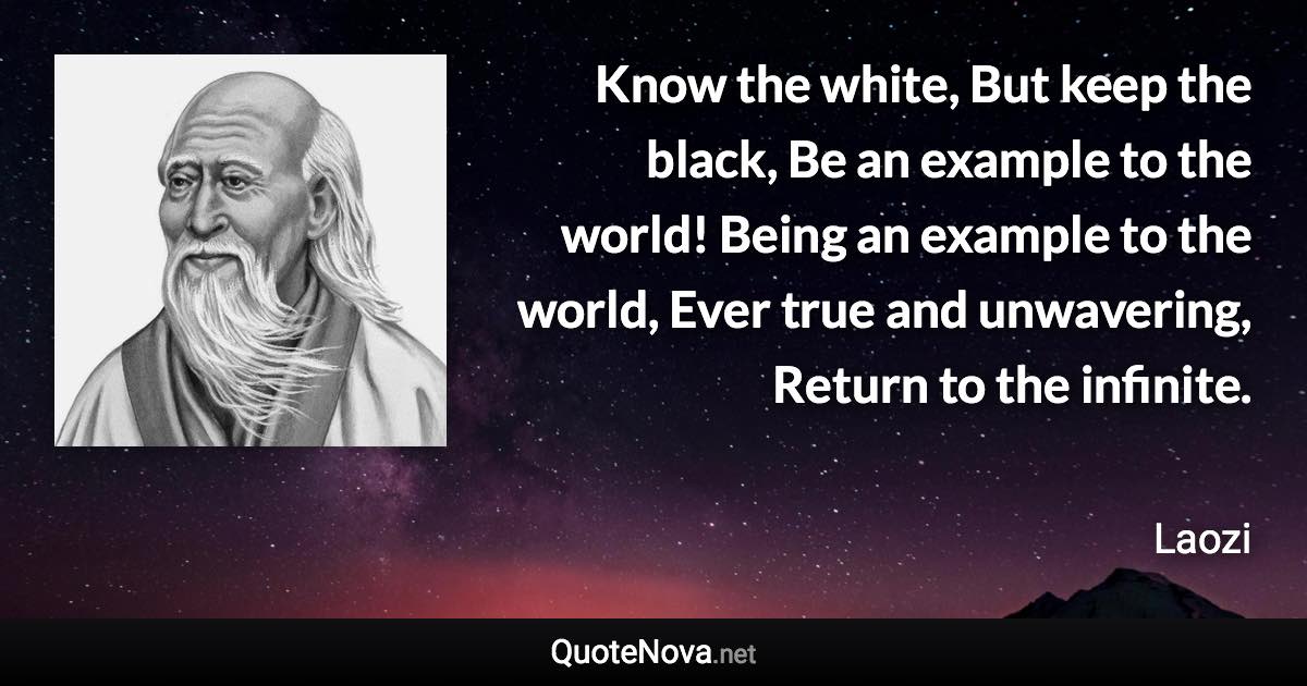 Know the white, But keep the black, Be an example to the world! Being an example to the world, Ever true and unwavering, Return to the infinite. - Laozi quote