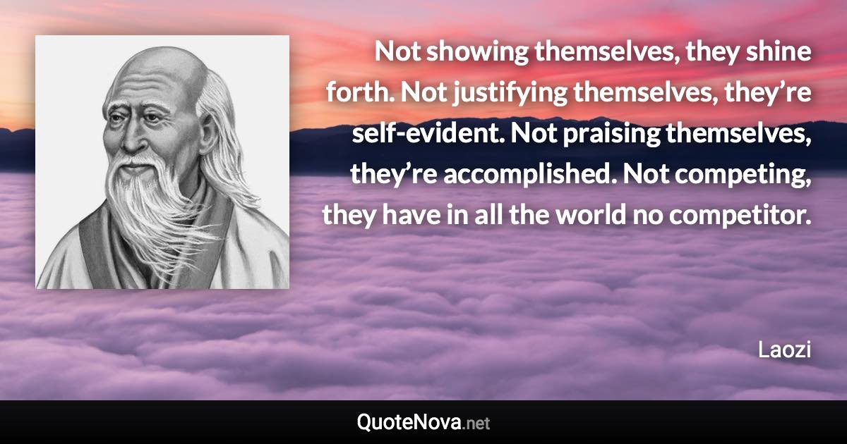 Not showing themselves, they shine forth. Not justifying themselves, they’re self-evident. Not praising themselves, they’re accomplished. Not competing, they have in all the world no competitor. - Laozi quote