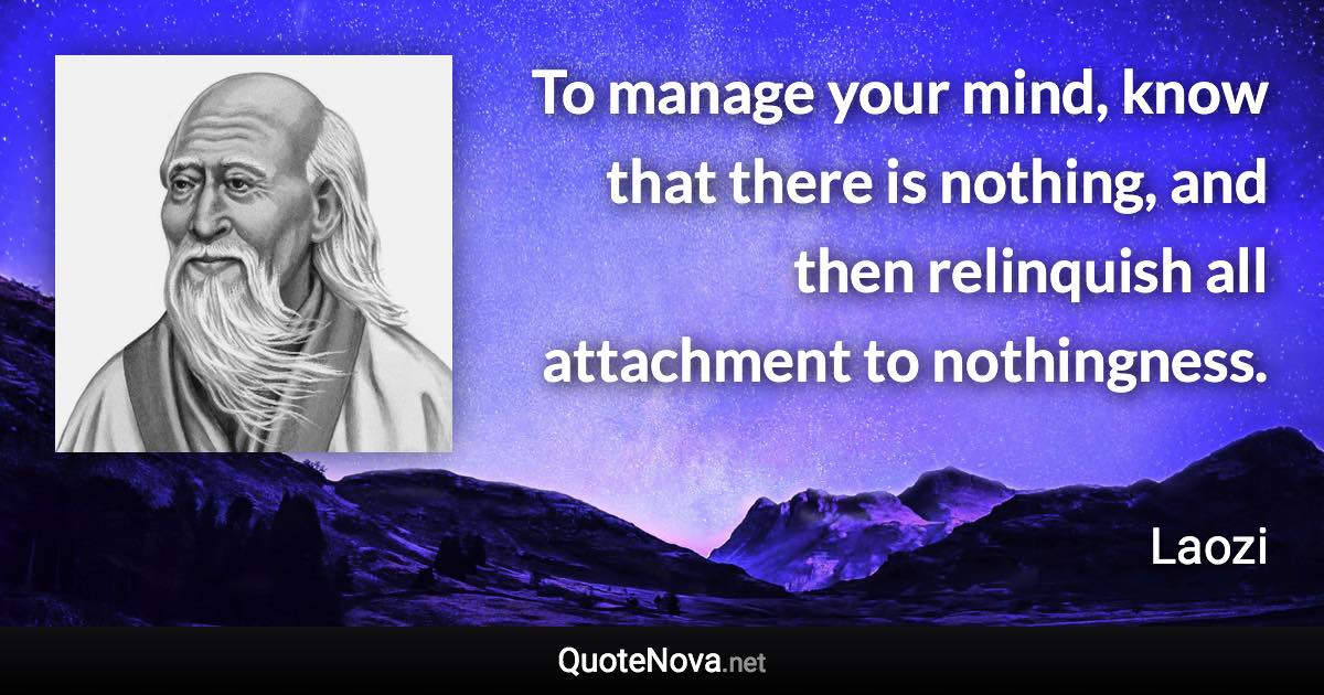 To manage your mind, know that there is nothing, and then relinquish all attachment to nothingness. - Laozi quote