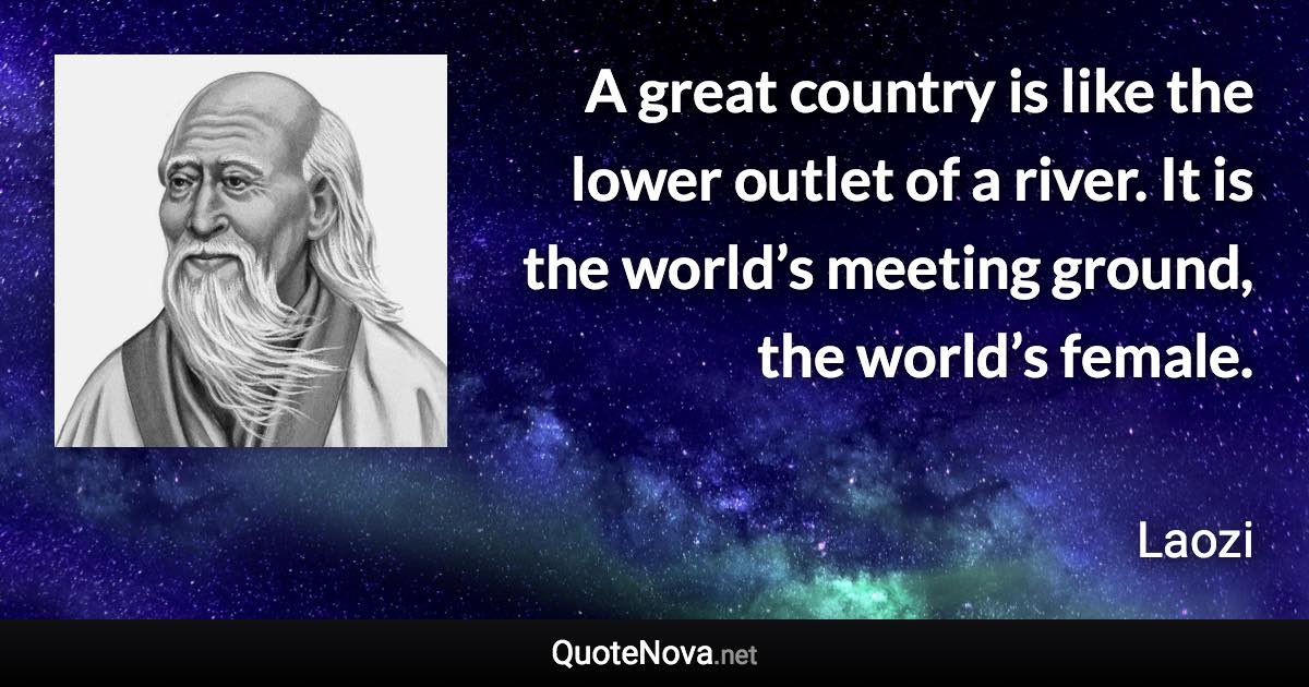 A great country is like the lower outlet of a river. It is the world’s meeting ground, the world’s female. - Laozi quote