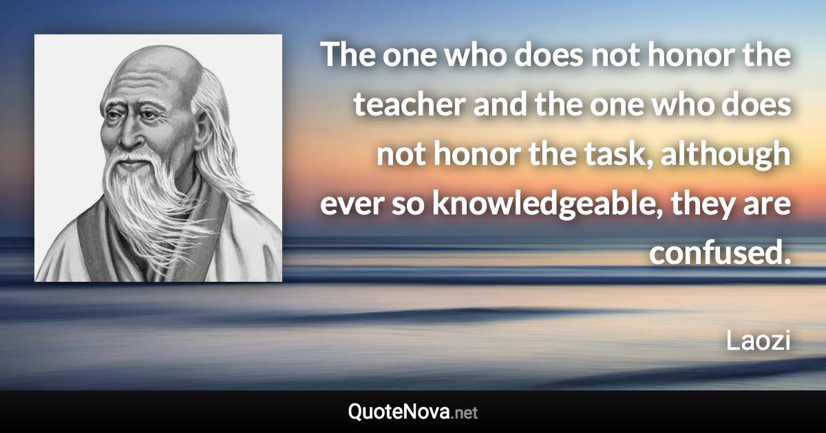 The one who does not honor the teacher and the one who does not honor the task, although ever so knowledgeable, they are confused. - Laozi quote