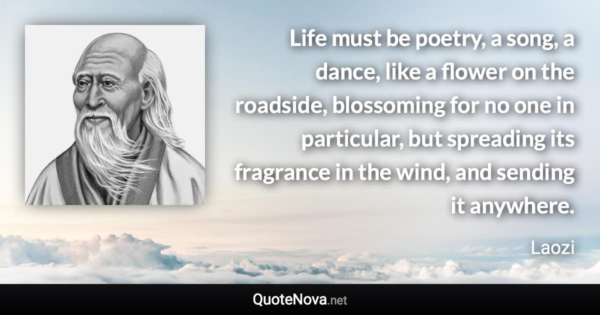 Life must be poetry, a song, a dance, like a flower on the roadside, blossoming for no one in particular, but spreading its fragrance in the wind, and sending it anywhere. - Laozi quote