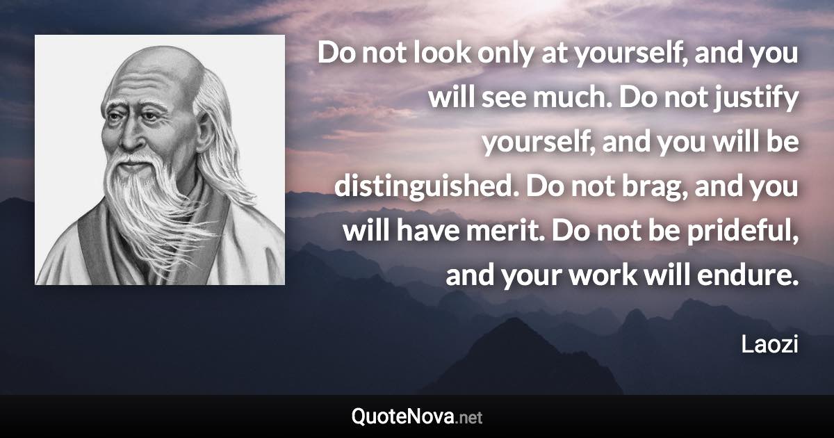 Do not look only at yourself, and you will see much. Do not justify yourself, and you will be distinguished. Do not brag, and you will have merit. Do not be prideful, and your work will endure. - Laozi quote