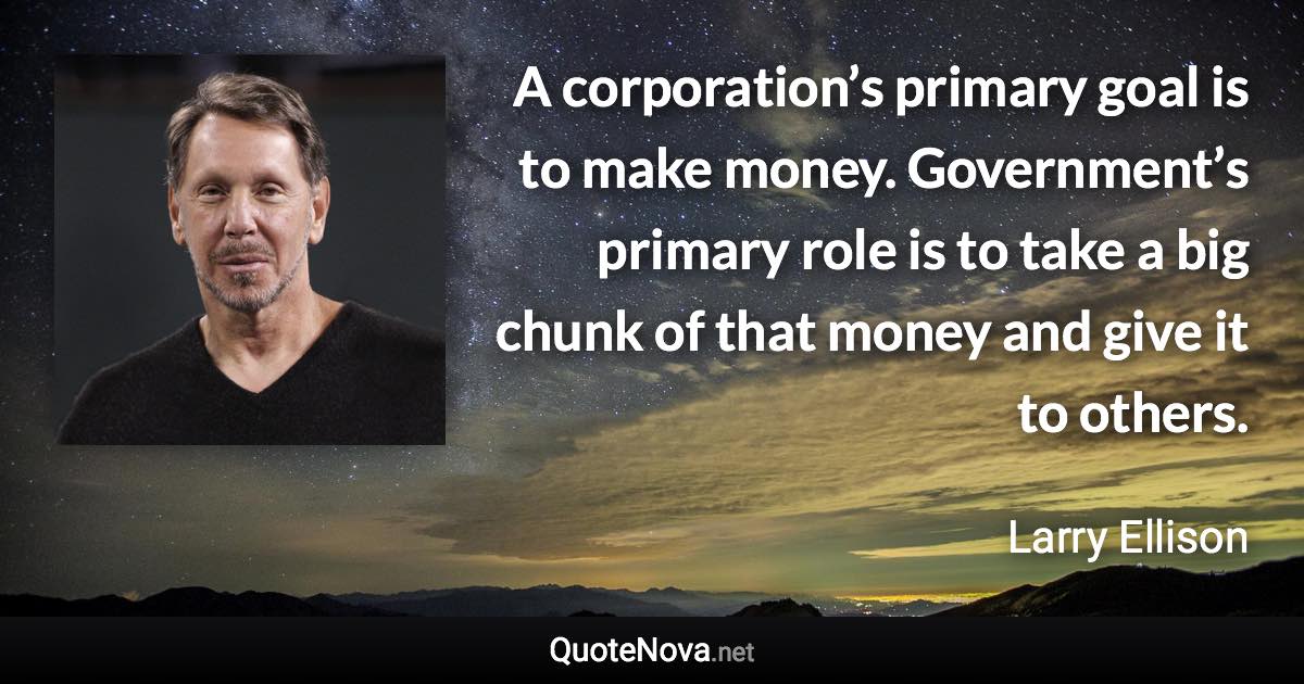 A corporation’s primary goal is to make money. Government’s primary role is to take a big chunk of that money and give it to others. - Larry Ellison quote