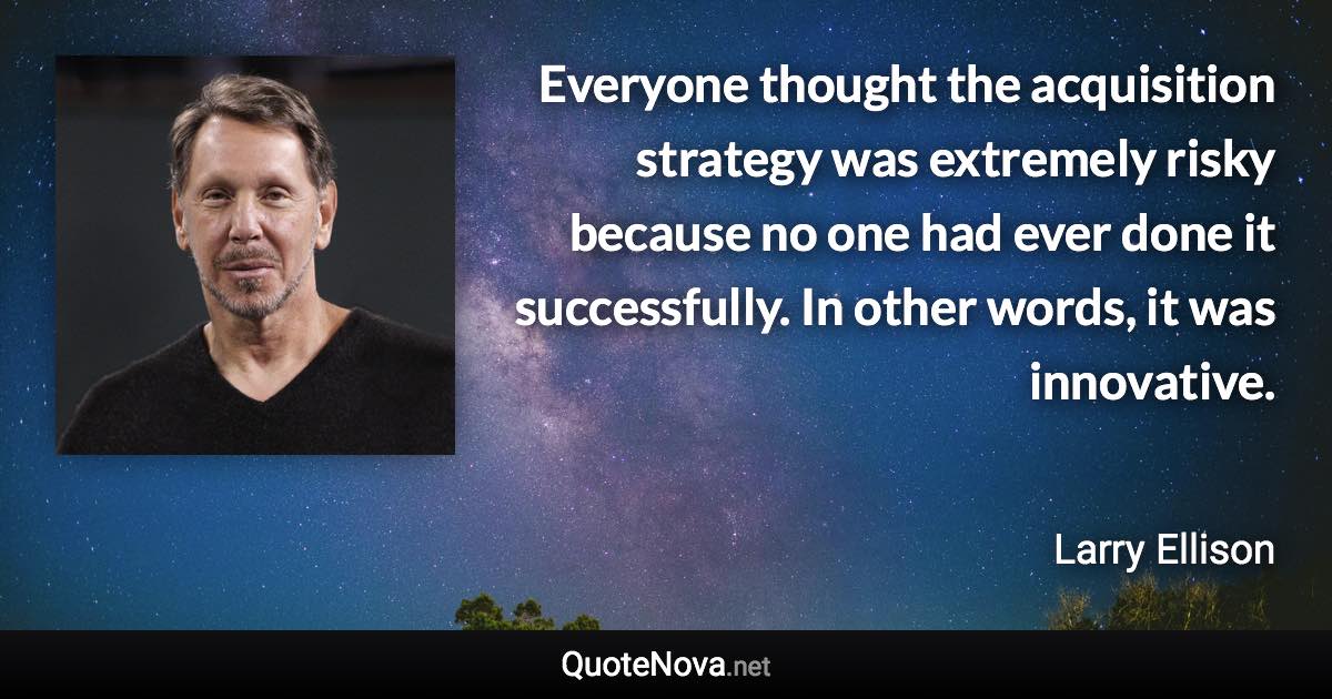 Everyone thought the acquisition strategy was extremely risky because no one had ever done it successfully. In other words, it was innovative. - Larry Ellison quote