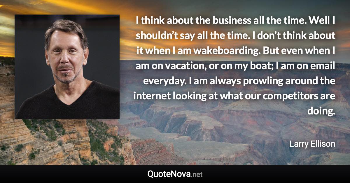 I think about the business all the time. Well I shouldn’t say all the time. I don’t think about it when I am wakeboarding. But even when I am on vacation, or on my boat; I am on email everyday. I am always prowling around the internet looking at what our competitors are doing. - Larry Ellison quote