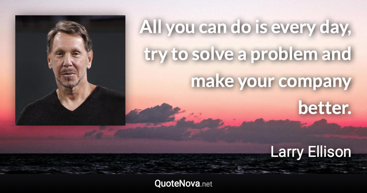 All you can do is every day, try to solve a problem and make your company better. - Larry Ellison quote