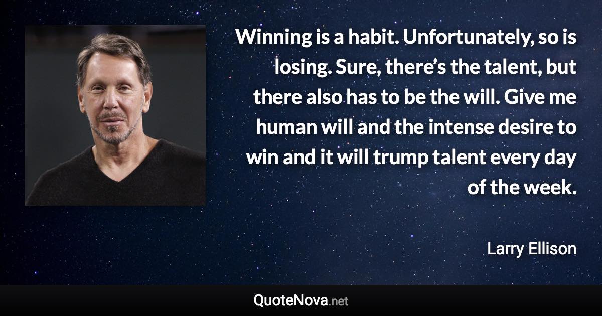 Winning is a habit. Unfortunately, so is losing. Sure, there’s the talent, but there also has to be the will. Give me human will and the intense desire to win and it will trump talent every day of the week. - Larry Ellison quote