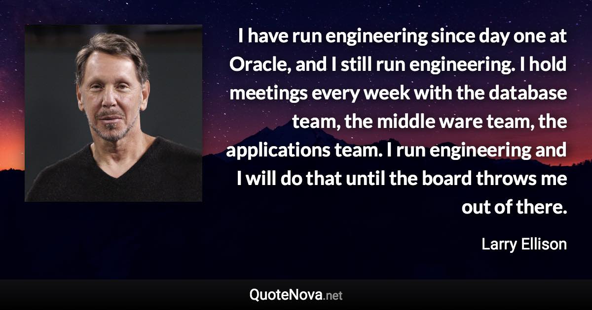 I have run engineering since day one at Oracle, and I still run engineering. I hold meetings every week with the database team, the middle ware team, the applications team. I run engineering and I will do that until the board throws me out of there. - Larry Ellison quote