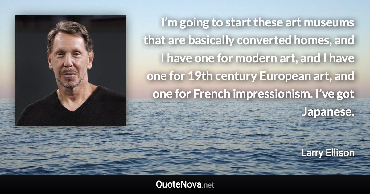 I’m going to start these art museums that are basically converted homes, and I have one for modern art, and I have one for 19th century European art, and one for French impressionism. I’ve got Japanese. - Larry Ellison quote