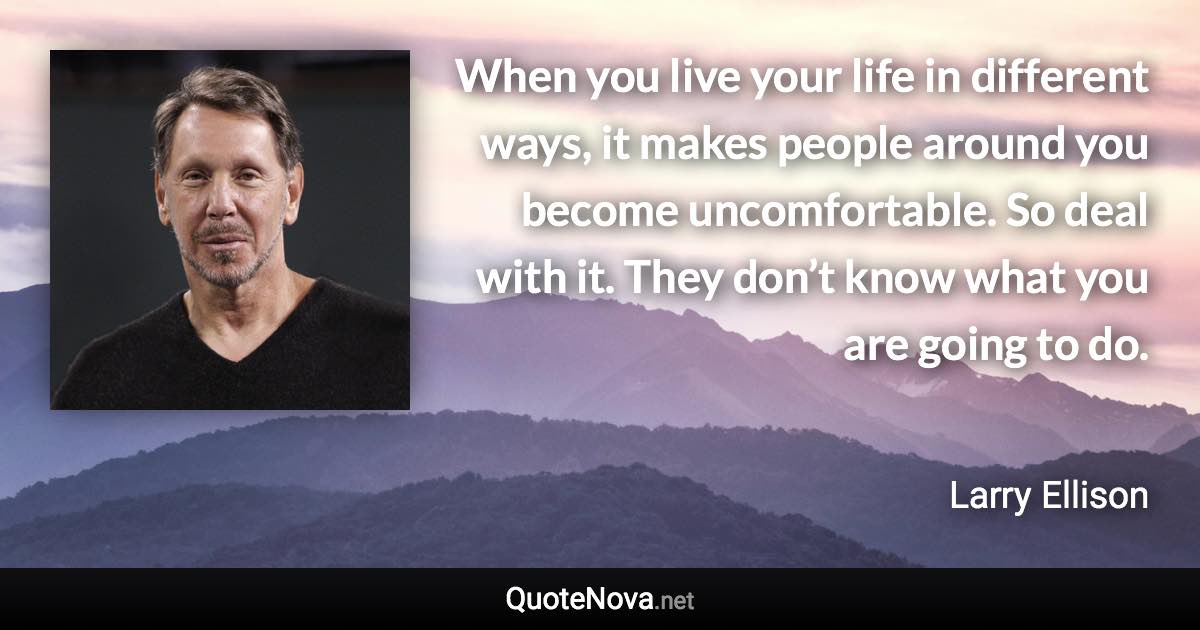 When you live your life in different ways, it makes people around you become uncomfortable. So deal with it. They don’t know what you are going to do. - Larry Ellison quote