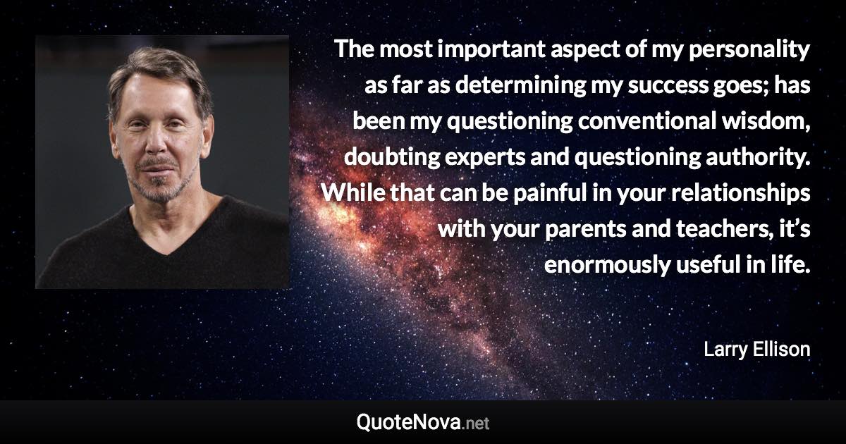 The most important aspect of my personality as far as determining my success goes; has been my questioning conventional wisdom, doubting experts and questioning authority. While that can be painful in your relationships with your parents and teachers, it’s enormously useful in life. - Larry Ellison quote