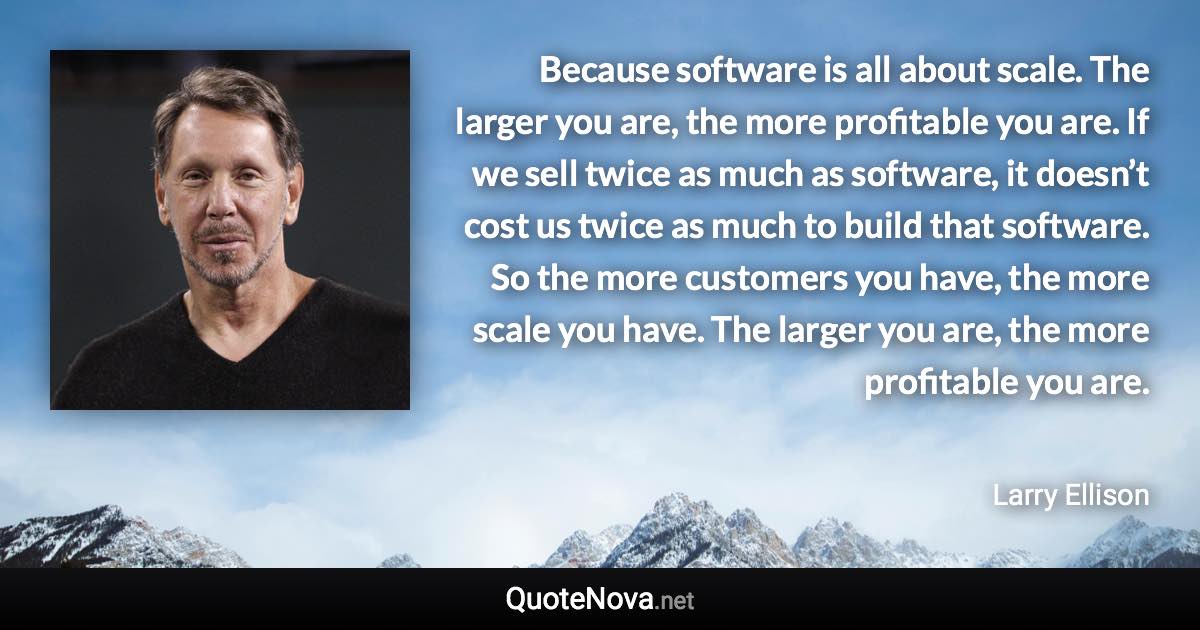 Because software is all about scale. The larger you are, the more profitable you are. If we sell twice as much as software, it doesn’t cost us twice as much to build that software. So the more customers you have, the more scale you have. The larger you are, the more profitable you are. - Larry Ellison quote